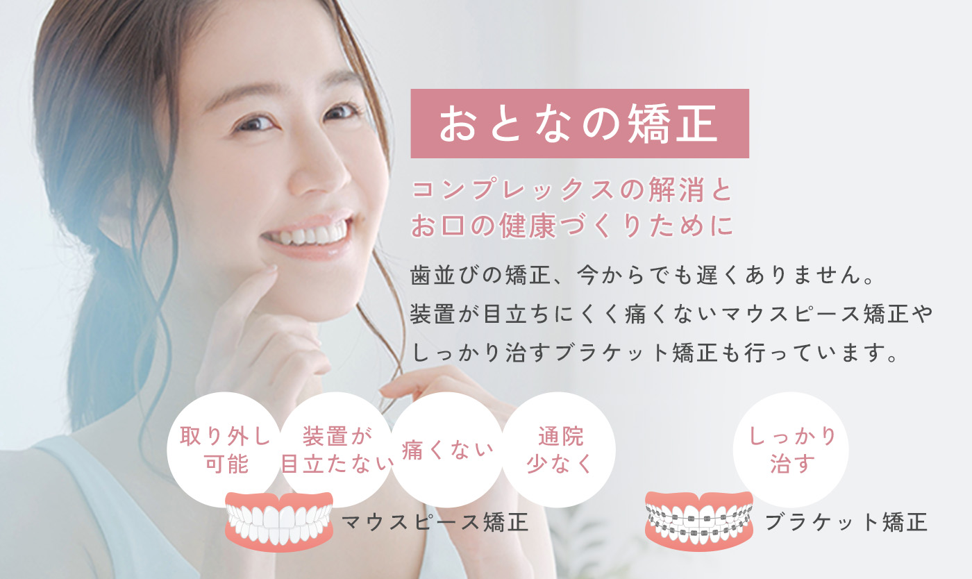 おとなの矯正 コンプレックスの解消とお口の健康づくりのために 歯並びの矯正、今からでも遅くありません。装置が目立ちにくく痛くないマウスピース矯正やしっかり治すブラケット矯正も行っています。
