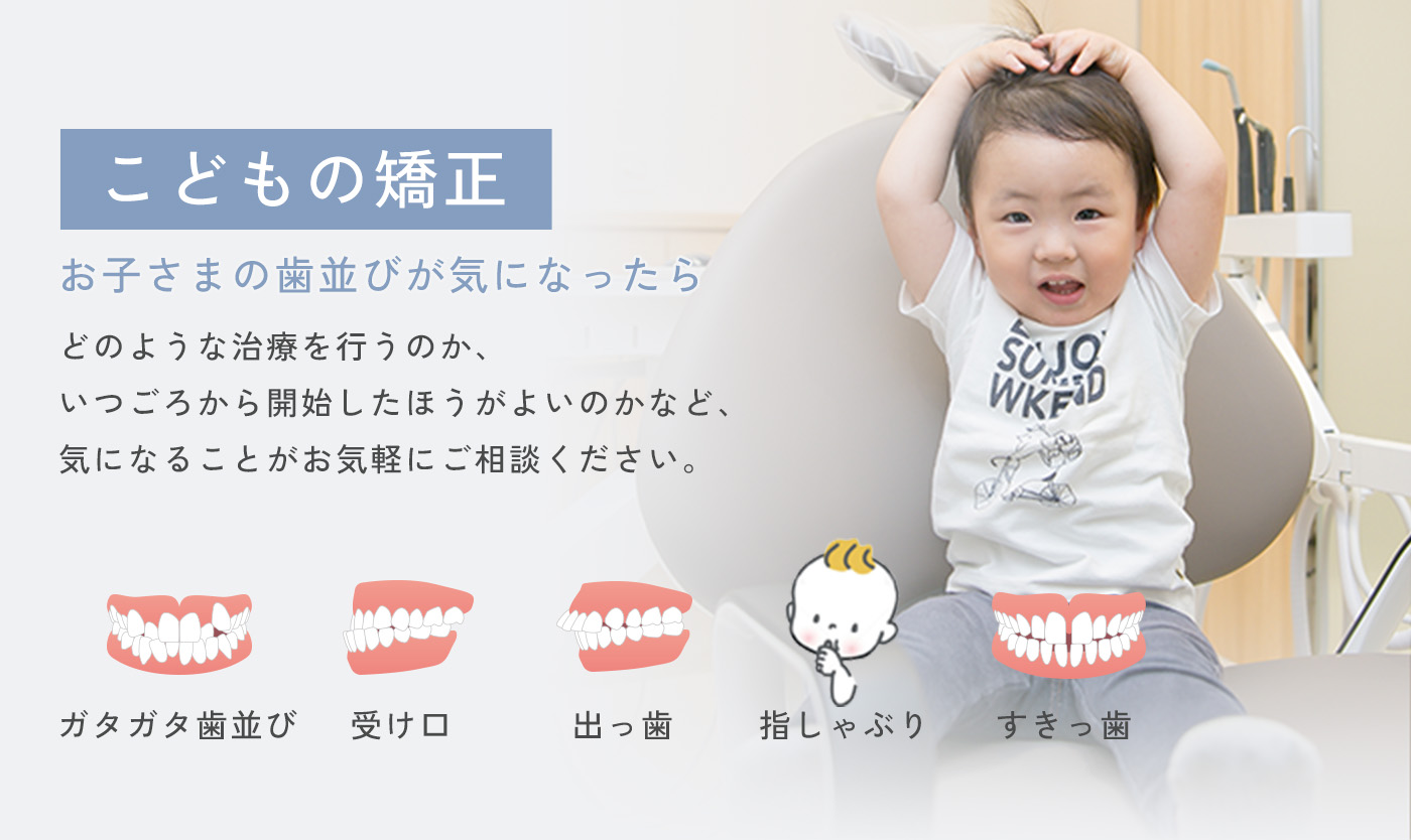 こどもの矯正 お子さまの歯並びが気になったら どのような治療を行うのか、いつごろから開始したほうがよいのかなど、気になることがお気軽にご相談ください。